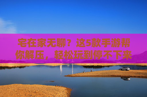 宅在家无聊？这5款手游帮你解压，轻松玩到停不下来！宅在家无聊？这5款手游帮你解压，轻松玩到停不下来！