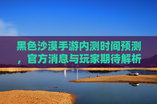 黑色沙漠手游内测时间预测,官方消息与玩家期待解析,黑色沙漠手游内测时间预测,官方消息与玩家期待解析