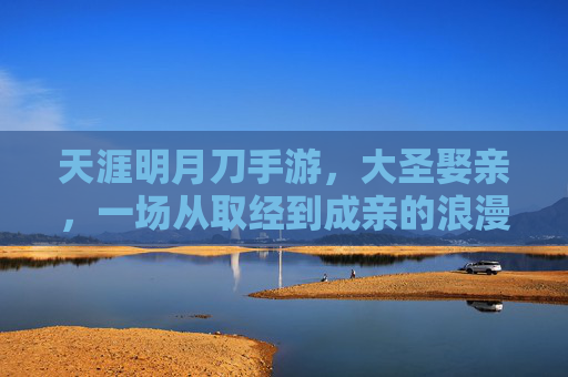 天涯明月刀手游，大圣娶亲，一场从取经到成亲的浪漫传奇，天涯明月刀手游，大圣娶亲，一场从取经到成亲的浪漫传奇