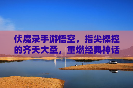 伏魔录手游悟空,指尖操控的齐天大圣,重燃经典神话的战斗激情,伏魔录手游悟空,指尖操控齐天大圣,重燃经典神话战斗激情
