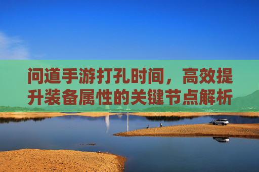问道手游打孔时间，高效提升装备属性的关键节点解析，问道手游打孔时间，高效提升装备属性的关键节点解析