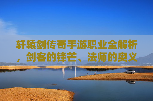 轩辕剑传奇手游职业全解析，剑客的锋芒、法师的奥义与道士的守护——打造属于你的江湖传奇，轩辕剑传奇手游职业全解析，剑客锋芒·法师奥义·道士守护，铸就你的江湖传奇