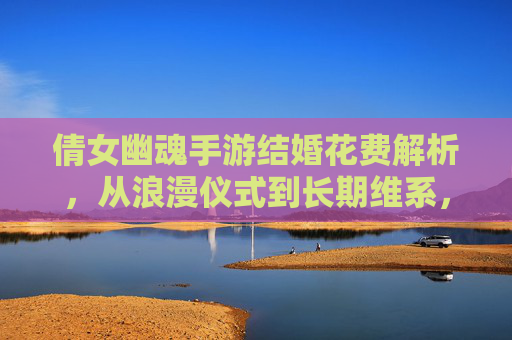 倩女幽魂手游结婚花费解析，从浪漫仪式到长期维系，成本与价值如何平衡？倩女幽魂手游结婚花费解析，从浪漫仪式到长期维系，成本与价值如何平衡？