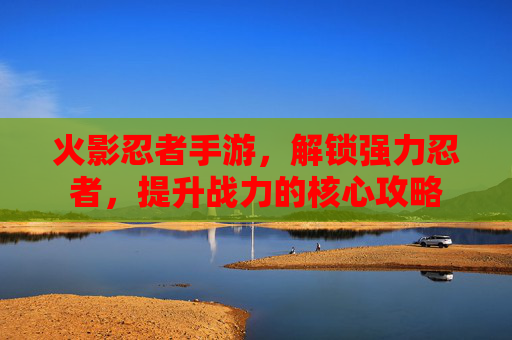 火影忍者手游，解锁强力忍者，提升战力的核心攻略