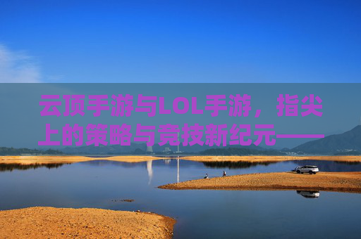 云顶手游与LOL手游,指尖上的策略与竞技新纪元——移动端电竞的融合与进化,云顶手游与LOL手游,指尖上的策略与竞技新纪元——移动端电竞的融合与进化