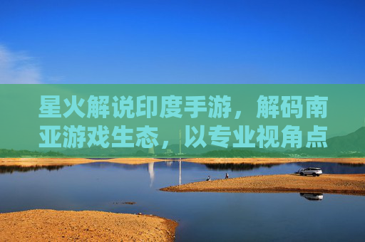 星火解说印度手游,解码南亚游戏生态,以专业视角点燃文化共鸣与市场机遇