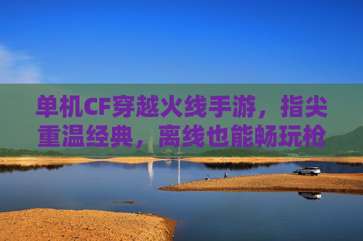 单机CF穿越火线手游,指尖重温经典,离线也能畅玩枪战盛宴,单机CF穿越火线手游,指尖重温经典,离线畅玩枪战盛宴