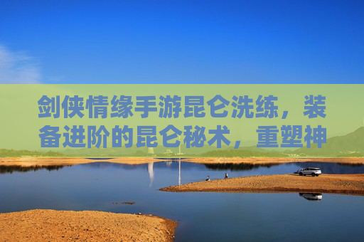 剑侠情缘手游昆仑洗练，装备进阶的昆仑秘术，重塑神兵利器之路，剑侠情缘手游昆仑洗练，装备进阶的昆仑秘术，重塑神兵利器之路