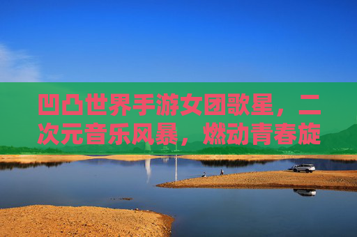 凹凸世界手游女团歌星,二次元音乐风暴,燃动青春旋律的奇幻之旅