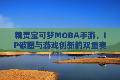 精灵宝可梦MOBA手游，IP破圈与游戏创新的双重奏，精灵宝可梦MOBA手游，IP破圈与游戏创新的双重奏