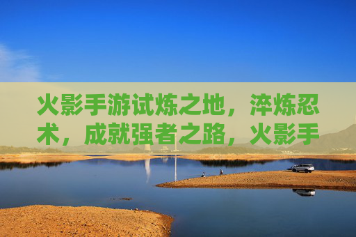 火影手游试炼之地，淬炼忍术，成就强者之路，火影手游试炼之地，淬炼忍术，成就强者之路