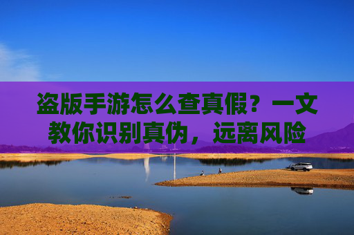 盗版手游怎么查真假?一文教你识别真伪,远离风险