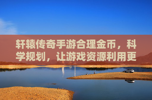轩辕传奇手游合理金币，科学规划，让游戏资源利用更高效，轩辕传奇手游合理金币规划，科学利用资源更高效