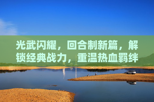 光武闪耀，回合制新篇，解锁经典战力，重温热血羁绊——带光武的回合制手游深度解析