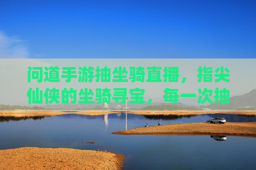 问道手游抽坐骑直播，指尖仙侠的坐骑寻宝，每一次抽取都是对仙侠梦的奔赴，问道手游抽坐骑直播，指尖仙侠坐骑寻宝，每一次抽取都是对仙侠梦的奔赴
