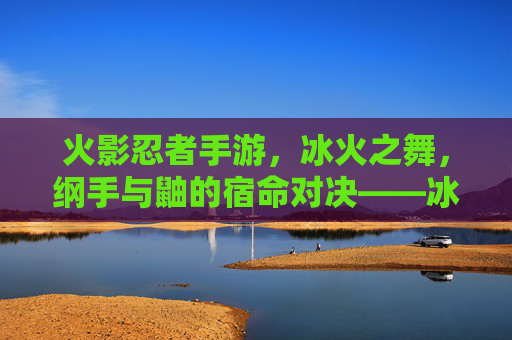 火影忍者手游，冰火之舞，纲手与鼬的宿命对决——冰火交织的忍者羁绊与战斗艺术，火影忍者手游，冰火之舞，纲手与鼬的宿命对决——冰火交织的忍者羁绊与战斗艺术