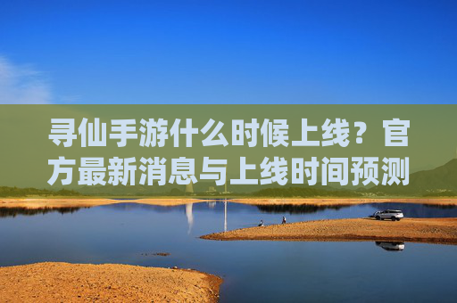 寻仙手游什么时候上线？官方最新消息与上线时间预测