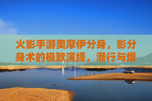 火影手游奥摩伊分身，影分身术的极致演绎，潜行与爆发的完美融合，火影手游奥摩伊分身，影分身术的极致演绎，潜行与爆发的完美融合
