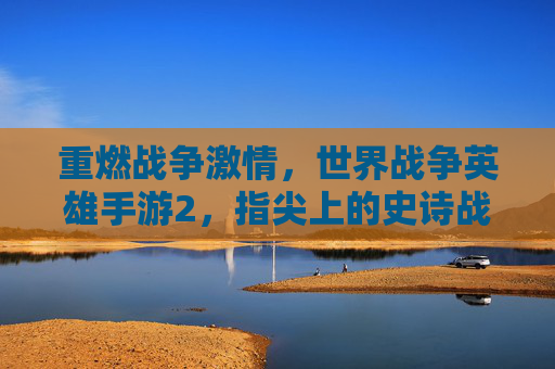 重燃战争激情,世界战争英雄手游2,指尖上的史诗战争体验,世界战争英雄手游2,指尖燃爆史诗战争激情