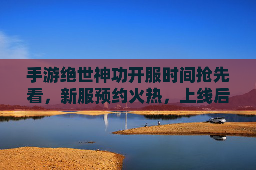 手游绝世神功开服时间抢先看，新服预约火热，上线后享多重福利！手游绝世神功开服时间抢先看，新服预约火热，上线后享多重福利！