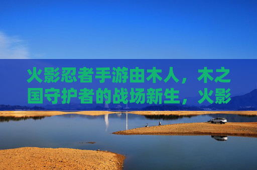 火影忍者手游由木人，木之国守护者的战场新生，火影忍者手游，木之国守护者战场新生，木人登场