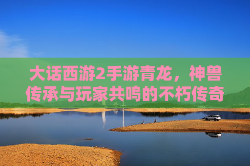 大话西游2手游青龙，神兽传承与玩家共鸣的不朽传奇，大话西游2手游青龙，神兽传承与玩家共鸣的不朽传奇