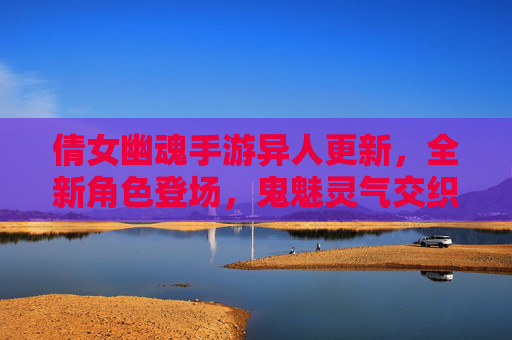 倩女幽魂手游异人更新,全新角色登场,鬼魅灵气交织的奇幻新篇章,倩女幽魂手游异人更新,全新角色登场,鬼魅灵气交织的奇幻新篇章
