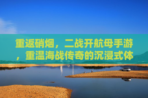 重返硝烟,二战开航母手游,重温海战传奇的沉浸式体验,重返硝烟,二战航母海战手游,沉浸式重温海战传奇