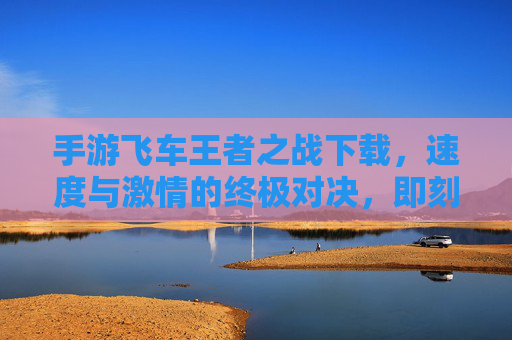 手游飞车王者之战下载，速度与激情的终极对决，即刻点燃你的赛车热情！手游飞车王者之战，速度与激情的终极对决，即刻点燃你的赛车热情！