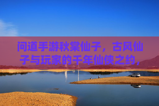 问道手游秋棠仙子，古风仙子与玩家的千年仙侠之约，问道手游秋棠仙子，古风仙子与玩家的千年仙侠之约