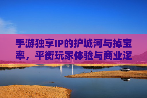 手游独享IP的护城河与掉宝率,平衡玩家体验与商业逻辑的博弈,手游独享IP的护城河与掉宝率,玩家体验与商业逻辑的平衡博弈