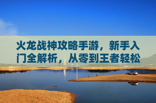 火龙战神攻略手游，新手入门全解析，从零到王者轻松上手，火龙战神攻略手游，新手入门全解析，从零到王者轻松上手