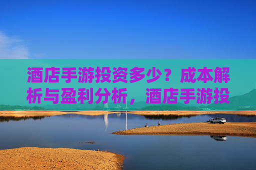 酒店手游投资多少？成本解析与盈利分析，酒店手游投资多少？成本解析与盈利分析
