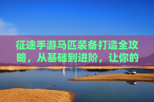 征途手游马匹装备打造全攻略，从基础到进阶，让你的坐骑成为战斗利器，征途手游马匹装备打造全攻略，从基础到进阶，让你的坐骑成为战斗利器