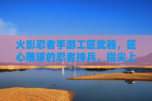 火影忍者手游工匠武器，匠心雕琢的忍者神兵，指尖上的忍者艺术，火影忍者手游工匠武器，匠心雕琢的忍者神兵，指尖上的忍者艺术
