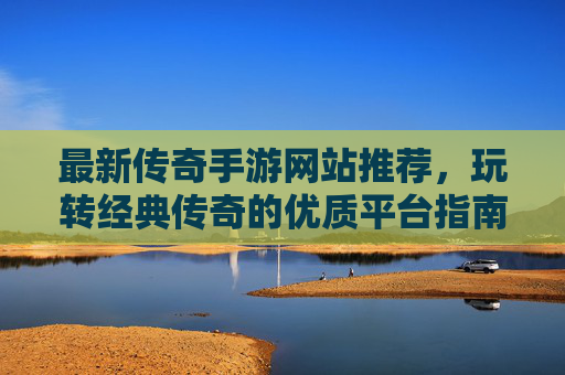 最新传奇手游网站推荐,玩转经典传奇的优质平台指南,最新传奇手游网站推荐,玩转经典传奇的优质平台指南