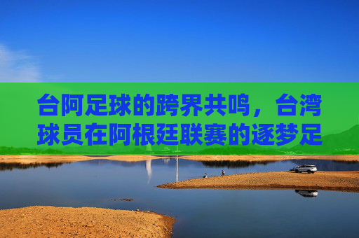 台阿足球的跨界共鸣，台湾球员在阿根廷联赛的逐梦足迹