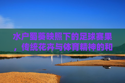 水户蜀葵映照下的足球赛果,传统花卉与体育精神的和谐共鸣