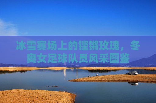 冰雪赛场上的铿锵玫瑰，冬奥女足球队员风采图鉴