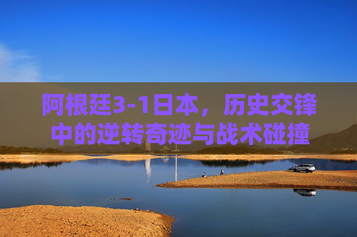 阿根廷3-1日本，历史交锋中的逆转奇迹与战术碰撞
