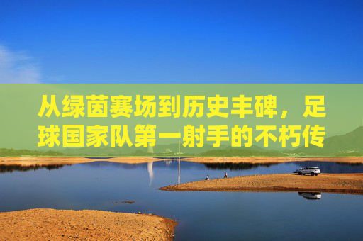 从绿茵赛场到历史丰碑，足球国家队第一射手的不朽传奇