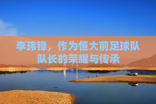 李玮锋,作为恒大前足球队队长的荣耀与传承