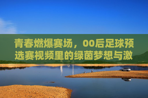 青春燃爆赛场,00后足球预选赛视频里的绿茵梦想与激情碰撞,青春燃爆赛场,00后足球预选赛视频里的绿茵梦想与激情碰撞