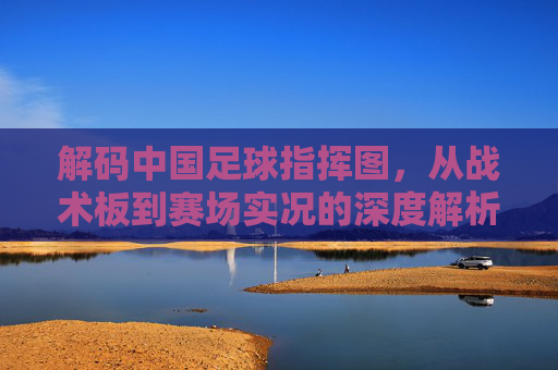 解码中国足球指挥图，从战术板到赛场实况的深度解析，解码中国足球指挥图，从战术板到赛场实况的深度解析