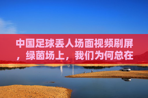 中国足球丢人场面视频刷屏,绿茵场上,我们为何总在失望中前行?