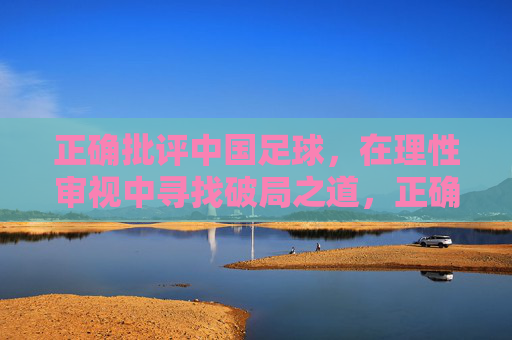 正确批评中国足球，在理性审视中寻找破局之道，正确批评中国足球，在理性审视中寻找破局之道