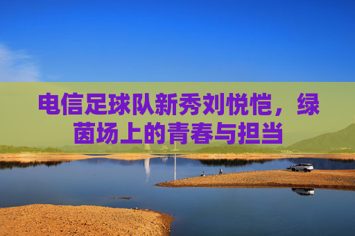 电信足球队新秀刘悦恺，绿茵场上的青春与担当