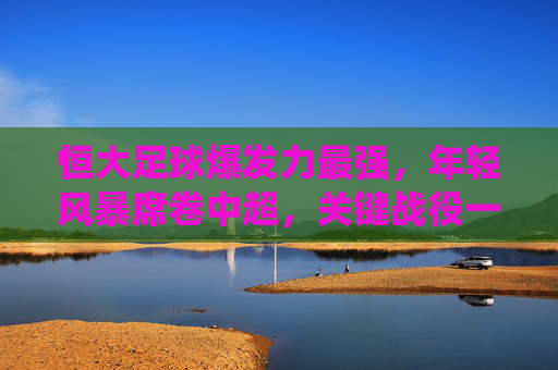 恒大足球爆发力最强,年轻风暴席卷中超,关键战役一触即发