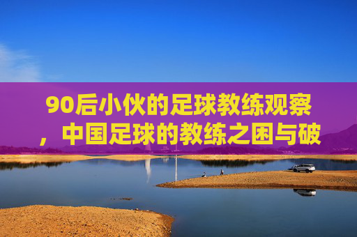 90后小伙的足球教练观察，中国足球的教练之困与破局路径，90后足球教练观察，中国足球的教练之困与破局路径