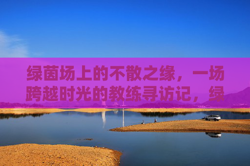 绿茵场上的不散之缘，一场跨越时光的教练寻访记，绿茵场上的不散之缘，一场跨越时光的教练寻访记